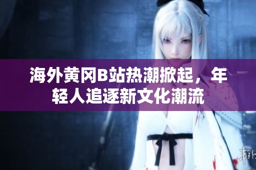 海外黄冈B站热潮掀起，年轻人追逐新文化潮流