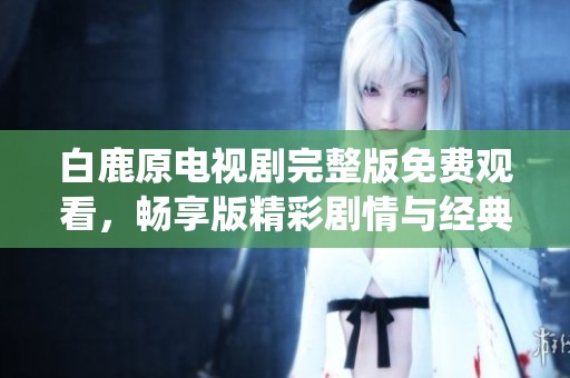 白鹿原电视剧完整版免费观看，畅享版精彩剧情与经典演绎