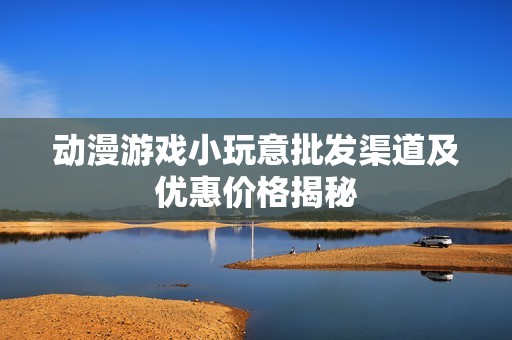 动漫游戏小玩意批发渠道及优惠价格揭秘