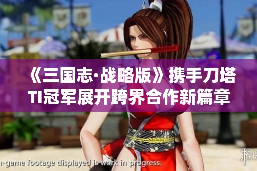 《三国志·战略版》携手刀塔TI冠军展开跨界合作新篇章