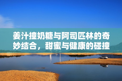 姜汁撞奶糖与阿司匹林的奇妙结合，甜蜜与健康的碰撞
