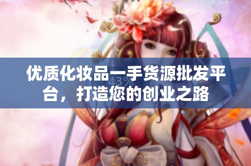 优质化妆品一手货源批发平台，打造您的创业之路