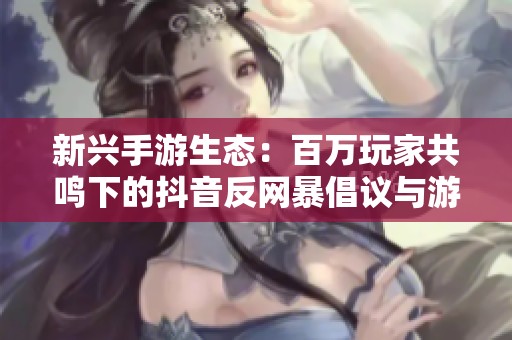 新兴手游生态：百万玩家共鸣下的抖音反网暴倡议与游戏净土之探讨