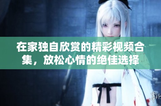 在家独自欣赏的精彩视频合集，放松心情的绝佳选择