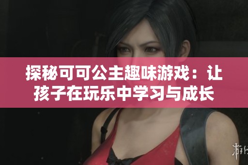 探秘可可公主趣味游戏：让孩子在玩乐中学习与成长