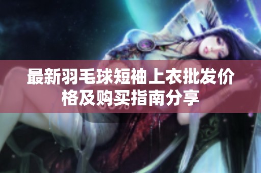 最新羽毛球短袖上衣批发价格及购买指南分享