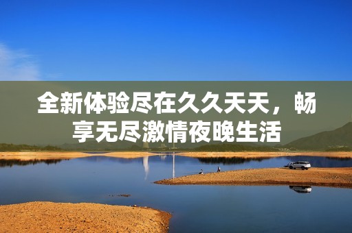 全新体验尽在久久天天，畅享无尽激情夜晚生活