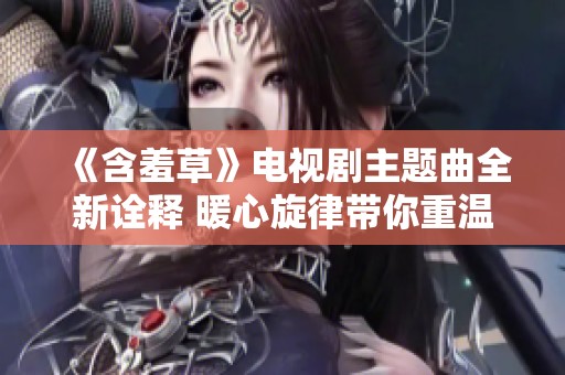 《含羞草》电视剧主题曲全新诠释 暖心旋律带你重温感人故事