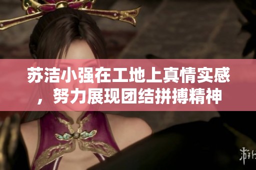 苏洁小强在工地上真情实感，努力展现团结拼搏精神