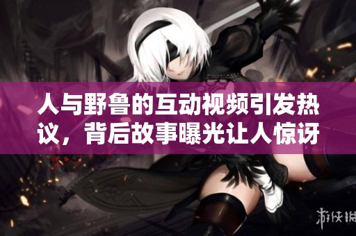 人与野鲁的互动视频引发热议，背后故事曝光让人惊讶