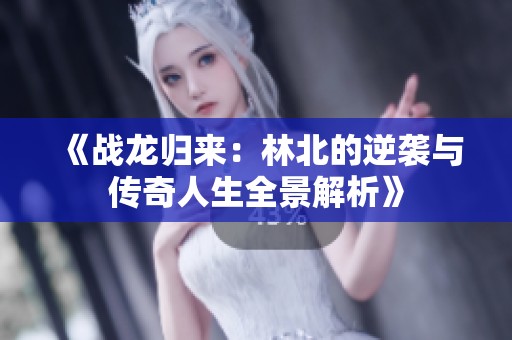 《战龙归来：林北的逆袭与传奇人生全景解析》