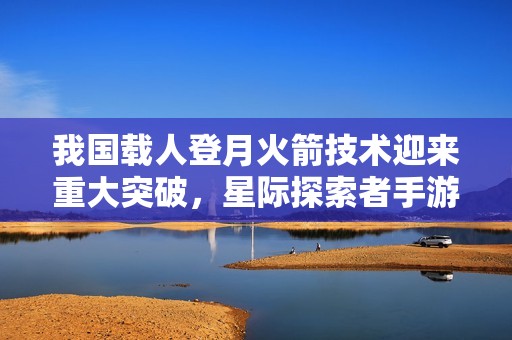 我国载人登月火箭技术迎来重大突破，星际探索者手游新篇章启航