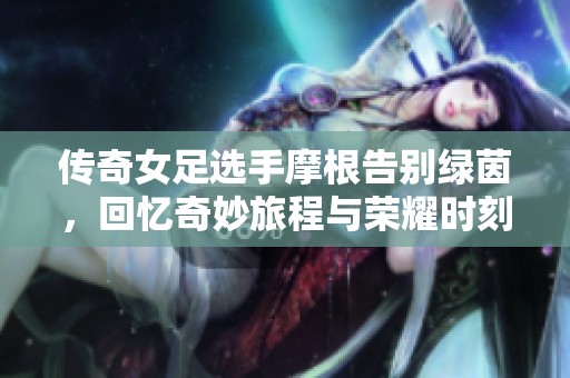 传奇女足选手摩根告别绿茵，回忆奇妙旅程与荣耀时刻