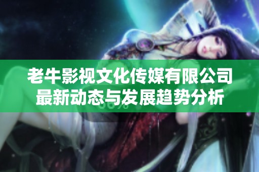 老牛影视文化传媒有限公司最新动态与发展趋势分析