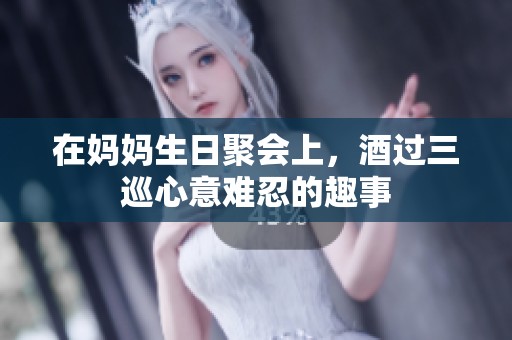 在妈妈生日聚会上，酒过三巡心意难忍的趣事