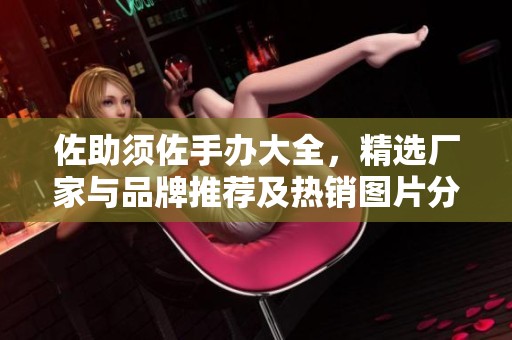 佐助须佐手办大全，精选厂家与品牌推荐及热销图片分享