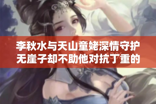 李秋水与天山童姥深情守护无崖子却不助他对抗丁重的原因探析