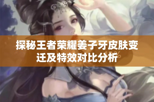 探秘王者荣耀姜子牙皮肤变迁及特效对比分析