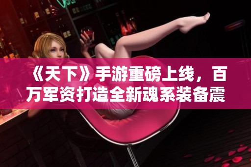 《天下》手游重磅上线，百万军资打造全新魂系装备震撼体验