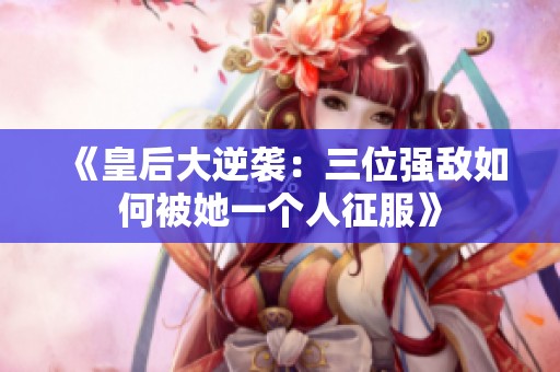 《皇后大逆袭：三位强敌如何被她一个人征服》