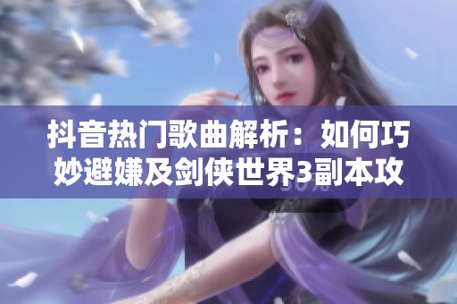 抖音热门歌曲解析：如何巧妙避嫌及剑侠世界3副本攻略分享