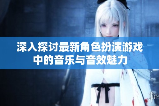 深入探讨最新角色扮演游戏中的音乐与音效魅力