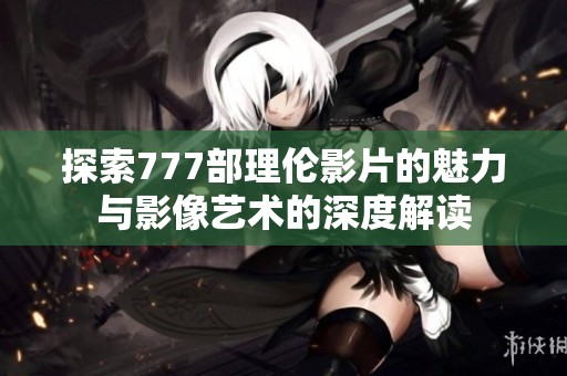 探索777部理伦影片的魅力与影像艺术的深度解读