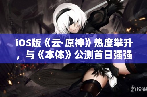iOS版《云·原神》热度攀升，与《本体》公测首日强强联手