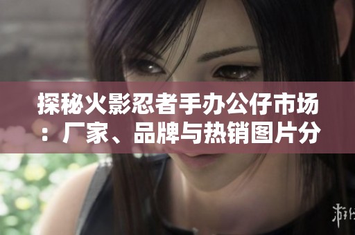 探秘火影忍者手办公仔市场：厂家、品牌与热销图片分享