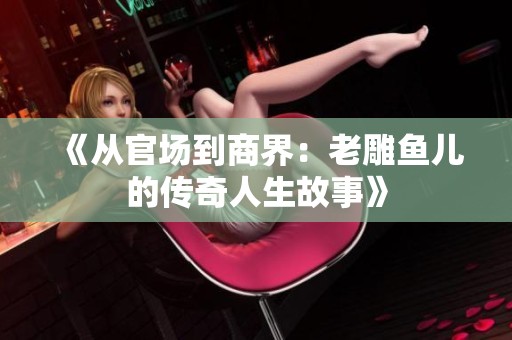 《从官场到商界：老雕鱼儿的传奇人生故事》