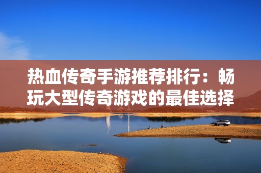 热血传奇手游推荐排行：畅玩大型传奇游戏的最佳选择