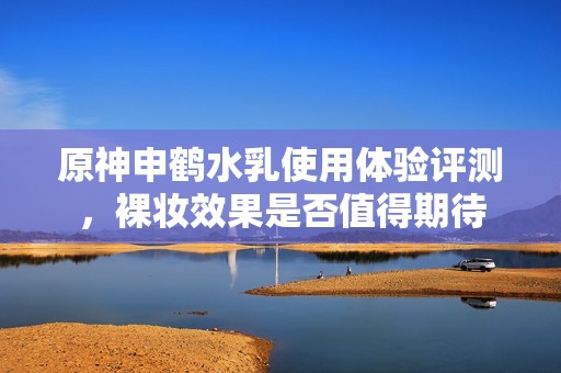 原神申鹤水乳使用体验评测，裸妆效果是否值得期待