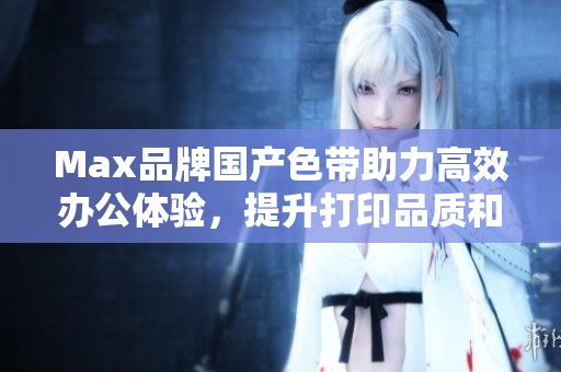 Max品牌国产色带助力高效办公体验，提升打印品质和效率