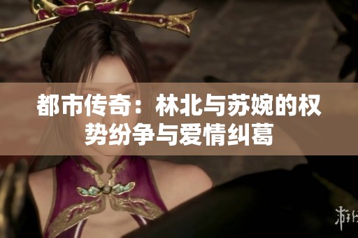 都市传奇：林北与苏婉的权势纷争与爱情纠葛