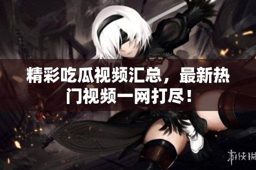 精彩吃瓜视频汇总，最新热门视频一网打尽！