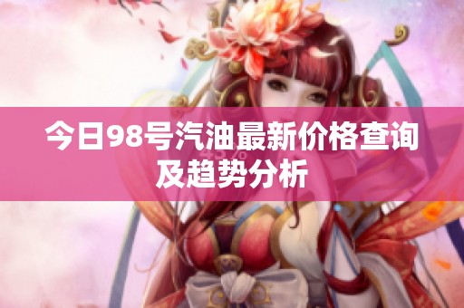今日98号汽油最新价格查询及趋势分析