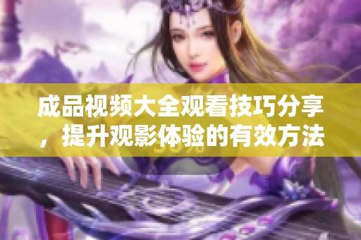 成品视频大全观看技巧分享，提升观影体验的有效方法