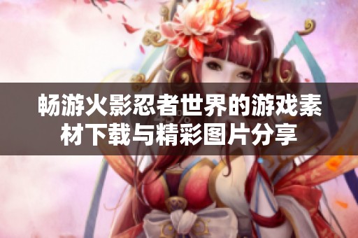 畅游火影忍者世界的游戏素材下载与精彩图片分享