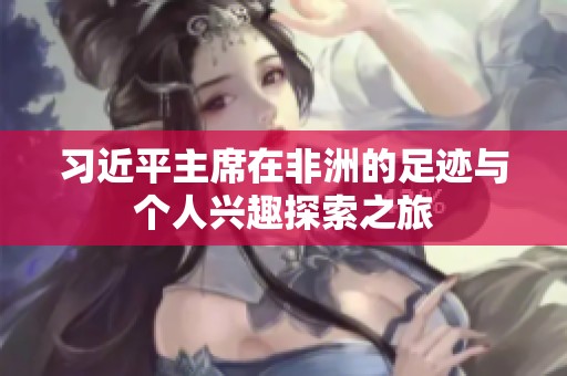 习近平主席在非洲的足迹与个人兴趣探索之旅