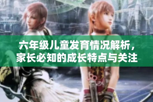 六年级儿童发育情况解析，家长必知的成长特点与关注点