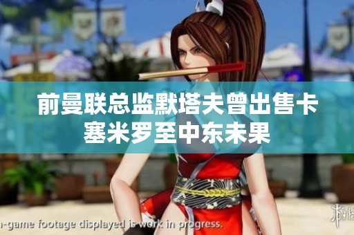 前曼联总监默塔夫曾出售卡塞米罗至中东未果