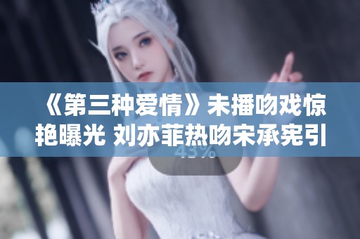 《第三种爱情》未播吻戏惊艳曝光 刘亦菲热吻宋承宪引关注