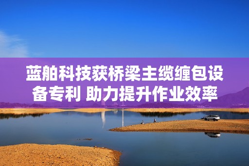 蓝舶科技获桥梁主缆缠包设备专利 助力提升作业效率