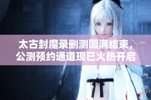 太古封魔录删测圆满结束，公测预约通道现已火热开启