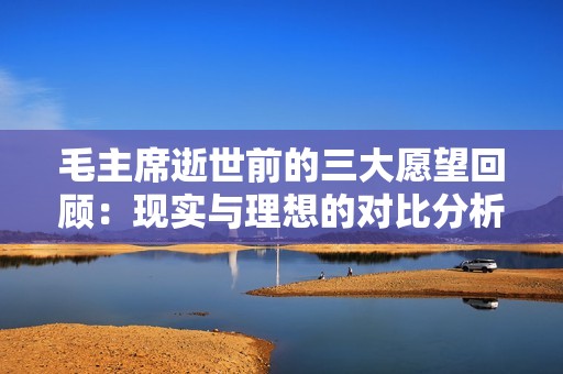 毛主席逝世前的三大愿望回顾：现实与理想的对比分析