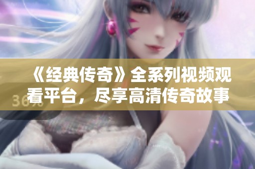 《经典传奇》全系列视频观看平台，尽享高清传奇故事！