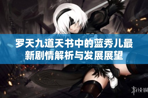 罗天九道天书中的蓝秀儿最新剧情解析与发展展望