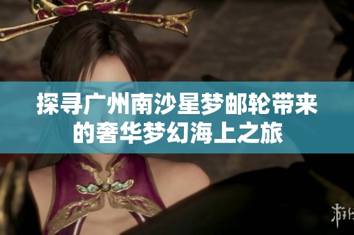 探寻广州南沙星梦邮轮带来的奢华梦幻海上之旅