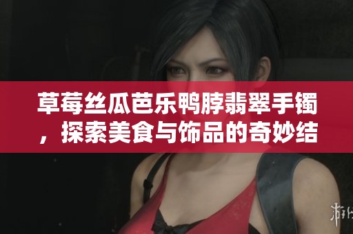 草莓丝瓜芭乐鸭脖翡翠手镯，探索美食与饰品的奇妙结合
