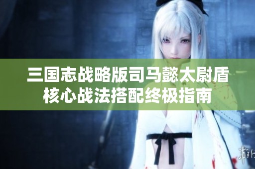 三国志战略版司马懿太尉盾核心战法搭配终极指南